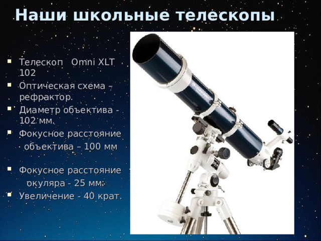 Наши школьные телескопы Телескоп Omni XLT 102 Оптическая схема – рефрактор. Диаметр объектива - 102 мм. Фокусное расстояние  объектива – 100 мм Фокусное расстояние  окуляра - 25 мм. Увеличение - 40 крат. 