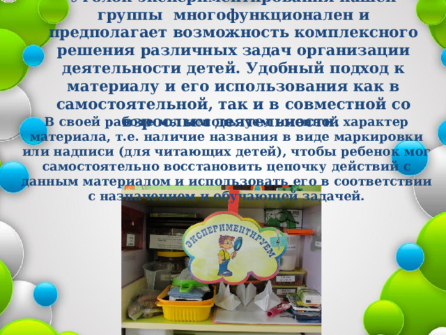 Уголок экспериментирования нашей группы многофункционален и предполагает возможность комплексного решения различных задач организации деятельности детей. Удобный подход к материалу и его использования как в самостоятельной, так и в совместной со взрослым деятельности.    В своей работе мы используем именной характер материала, т.е. наличие названия в виде маркировки или надписи (для читающих детей), чтобы ребенок мог самостоятельно восстановить цепочку действий с данным материалом и использовать его в соответствии с назначением и обучающей задачей. 