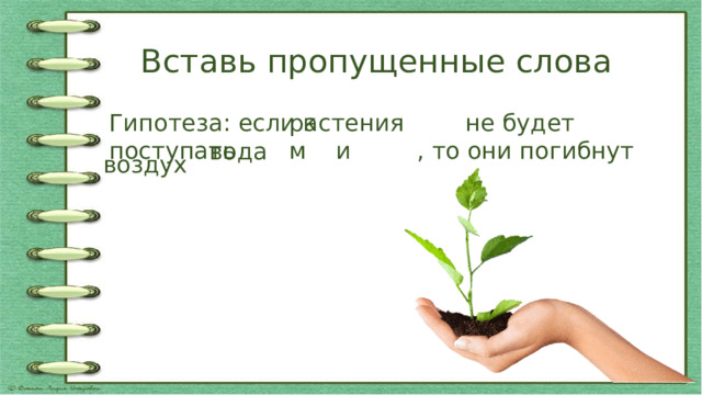 Вставь пропущенные слова Гипотеза: если к растениям не будет поступать воздух и вода , то они погибнут  растениям  воздух  вода 