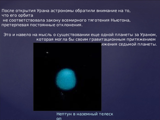 После открытия Урана астрономы обратили внимание на то, что его орбита   не соответствовала закону всемирного тяготения Ньютона, претерпевая постоянные отклонения.  Это и навело на мысль о существовании еще одной планеты за Ураном, которая могла бы своим гравитационным притяжением  искажать траекторию движения седьмой планеты. Нептун в наземный телескоп 