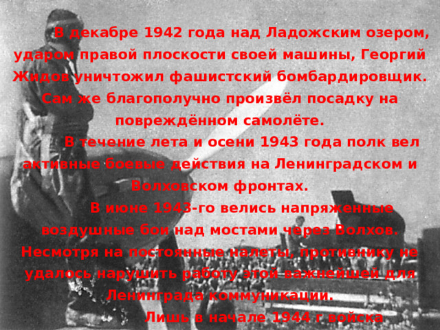  В декабре 1942 года над Ладожским озером, ударом правой плоскости своей машины, Георгий Жидов уничтожил фашистский бомбардировщик. Сам же благополучно произвёл посадку на повреждённом самолёте.  В течение лета и осени 1943 года полк вел активные боевые действия на Ленинградском и Волховском фронтах.  В июне 1943-го велись напряженные воздушные бои над мостами через Волхов. Несмотря на постоянные налеты, противнику не удалось нарушить работу этой важнейшей для Ленинграда коммуникации.   Лишь в начале 1944 г войска Ленинградского и Волховского фронтов взломали в 300-километровой полосе оборону немецкой армии, разгромили её основные силы. 