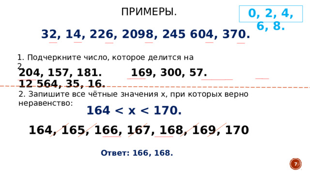 Примеры. 0, 2, 4, 6, 8. 32, 14, 226, 2098, 245 604, 370. 1. Подчеркните число, которое делится на 2. 204, 157, 181. 169, 300, 57. 12 564, 35, 16. 2. Запишите все чётные значения х, при которых верно неравенство: 164  164, 165, 166, 167, 168, 169, 170 Ответ: 166, 168.  