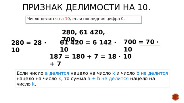 Признак делимости на 10. Число делится на 10 , если последняя цифра 0 . 280, 61 420, 700. 700 = 70 · 10 61 420 = 6 142 · 10 280 = 28 · 10 187 = 180 + 7 = 18 · 10 + 7 Если число a делится нацело на число k и число b не делится нацело на число k , то сумма a + b не делится нацело на число k . 