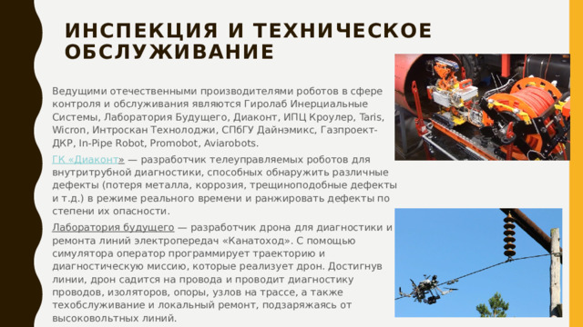 Инспекция и техническое обслуживание   Ведущими отечественными производителями роботов в сфере контроля и обслуживания являются Гиролаб Инерциальные Системы, Лаборатория Будущего, Диаконт, ИПЦ Кроулер, Taris, Wicron, Интроскан Технолоджи, СПбГУ Дайнэмикс, Газпроект-ДКР, In-Pipe Robot, Promobot, Aviarobots. ГК « Диаконт »  — разработчик телеуправляемых роботов для внутритрубной диагностики, способных обнаружить различные дефекты (потеря металла, коррозия, трещиноподобные дефекты и т.д.) в режиме реального времени и ранжировать дефекты по степени их опасности. Лаборатория будущего  — разработчик дрона для диагностики и ремонта линий электропередач «Канатоход». С помощью симулятора оператор программирует траекторию и диагностическую миссию, которые реализует дрон. Достигнув линии, дрон садится на провода и проводит диагностику проводов, изоляторов, опоры, узлов на трассе, а также техобслуживание и локальный ремонт, подзаряжаясь от высоковольтных линий. 
