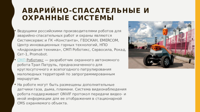 Аварийно-спасательные и охранные системы   Ведущими российскими производителями роботов для аварийно-спасательных работ и охраны являются Системсервис и ГК «Константа», ГЕОСКАН, EMERCOM, Центр инновационных горных технологий, НПО «Андроидная техника», СМП Роботикс, Сервосила, Рокад, Сет-1, Promobot. СМП Роботикс  — разработчик охранного автономного робота Трал Патруль, предназначенного для круглосуточного и всепогодного патрулирования малолюдных территорий по запрограммированным маршрутам. На роботе могут быть размещены дополнительные датчики газа, дыма, пламени. Система видеонаблюдения робота поддерживает ONVIF протокол передачи видео- и иной информации для ее отображения в стационарной CMS охраняемого объекта. 