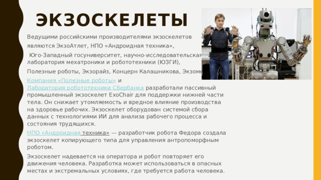Экзоскелеты   Ведущими российскими производителями экзоскелетов являются ЭкзоАтлет, НПО «Андроидная техника»,  Юго-Западный госуниверситет, научно-исследовательская лаборатория мехатроники и робототехники (ЮЗГИ), Полезные роботы, Экзорайз, Концерн Калашникова, Экзомед. Компания «Полезные роботы»  и  Лаборатория робототехники Сбербанка  разработали пассивный промышленный экзоскелет ExoChair для поддержки нижней части тела. Он снижает утомляемость и вредное влияние производства на здоровье рабочих. Экзоскелет оборудован системой сбора данных c технологиями ИИ для анализа рабочего процесса и состояния трудящихся. НПО « Андроидная техника»  — разработчик робота Федора создала экзоскелет копирующего типа для управления антропоморфным роботом. Экзоскелет надевается на оператора и робот повторяет его движения человека. Разработка может использоваться в опасных местах и экстремальных условиях, где требуется работа человека. 