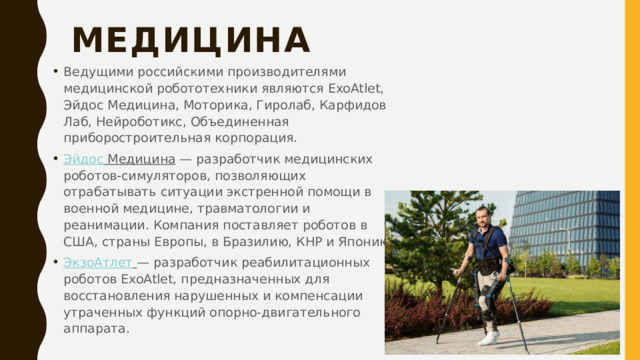 Медицина   Ведущими российскими производителями медицинской робототехники являются ExoAtlet, Эйдос Медицина, Моторика, Гиролаб, Карфидов Лаб, Нейроботикс, Объединенная приборостроительная корпорация. Эйдос Медицина  — разработчик медицинских роботов-симуляторов, позволяющих отрабатывать ситуации экстренной помощи в военной медицине, травматологии и реанимации. Компания поставляет роботов в США, страны Европы, в Бразилию, КНР и Японию. ЭкзоАтлет   — разработчик реабилитационных роботов ExoAtlet, предназначенных для восстановления нарушенных и компенсации утраченных функций опорно-двигательного аппарата. 