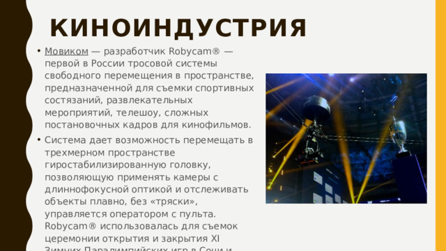 Киноиндустрия   Мовиком  — разработчик Robycam® — первой в России тросовой системы свободного перемещения в пространстве, предназначенной для съемки спортивных состязаний, развлекательных мероприятий, телешоу, сложных постановочных кадров для кинофильмов. Система дает возможность перемещать в трехмерном пространстве гиростабилизированную головку, позволяющую применять камеры с длиннофокусной оптикой и отслеживать объекты плавно, без «тряски», управляется оператором с пульта. Robycam® использовалась для съемок церемонии открытия и закрытия XI Зимних Паралимпийских игр в Сочи и других мероприятий.   