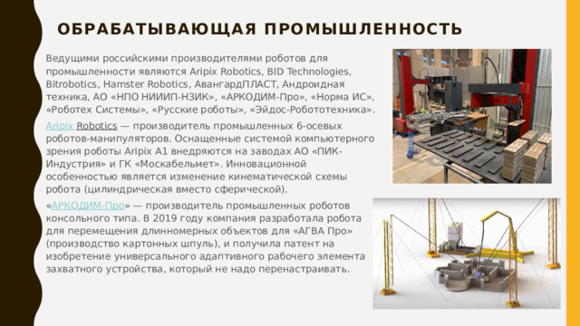 Обрабатывающая промышленность   Ведущими российскими производителями роботов для промышленности являются Aripix Robotics, BID Technologies, Bitrobotics, Hamster Robotics, АвангардПЛАСТ, Андроидная техника, АО «НПО НИИИП-НЗИК», «АРКОДИМ-Про», «Норма ИС», «Роботех Системы», «Русские роботы», «Эйдос-Робототехника». Aripix  Robotics  — производитель промышленных 6-осевых роботов-манипуляторов. Оснащенные системой компьютерного зрения роботы Aripix A1 внедряются на заводах АО «ПИК-Индустрия» и ГК «Москабельмет». Инновационной особенностью является изменение кинематической схемы робота (цилиндрическая вместо сферической). « АРКОДИМ-Про » — производитель промышленных роботов консольного типа. В 2019 году компания разработала робота для перемещения длинномерных объектов для «АГВА Про» (производство картонных шпуль), и получила патент на изобретение универсального адаптивного рабочего элемента захватного устройства, который не надо перенастраивать. 