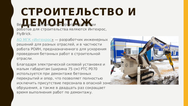 Строительство и демонтаж   Ведущими российскими производителями роботов для строительства являются Интехрос, FlyBrick. АО МГК « Интехрос »  — разработчик инженерных решений для разных отраслей, и в частности робота РОИН, предназначенного для ускорения проведения бетонных работ в строительной отрасли. Благодаря электрической силовой установке и малым габаритам (ширина 75 см) РТС Р070 используется при демонтаже бетонных перекрытий и опор, что позволяет полностью исключить присутствие персонала в опасной зоне обрушения, а также в двадцать раз сокращает время выполнения работ по демонтажу. 