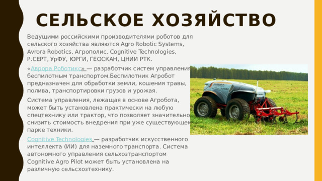 Сельское хозяйство   Ведущими российскими производителями роботов для сельского хозяйства являются Аgro Robotic Systems, Avrora Robotics, Агрополис, Cognitive Technologies, Р.СЕРТ, УрФУ, ЮРГИ, ГЕОСКАН, ЦНИИ РТК. « Аврора Роботикс »  — разработчик систем управления беспилотным транспортом.Беспилотник Агробот предназначен для обработки земли, кошения травы, полива, транспортировки грузов и урожая. Система управления, лежащая в основе Агробота, может быть установлена практически на любую спецтехнику или трактор, что позволяет значительно снизить стоимость внедрения при уже существующем парке техники. Cognitive  Technologies   — разработчик искусственного интеллекта (ИИ) для наземного транспорта. Система автономного управления сельхозтранспортом Cognitive Agro Pilot может быть установлена на различную сельсхозтехнику. 