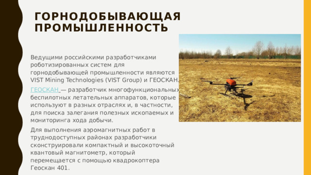 Горнодобывающая промышленность   Ведущими российскими разработчиками роботизированных систем для горнодобывающей промышленности являются VIST Mining Technologies (VIST Group) и ГЕОСКАН. ГЕОСКАН   — разработчик многофункциональных беспилотных летательных аппаратов, которые используют в разных отраслях и, в частности, для поиска залегания полезных ископаемых и мониторинга хода добычи. Для выполнения аэромагнитных работ в труднодоступных районах разработчики сконструировали компактный и высокоточный квантовый магнитометр, который перемещается с помощью квадрокоптера Геоскан 401.   