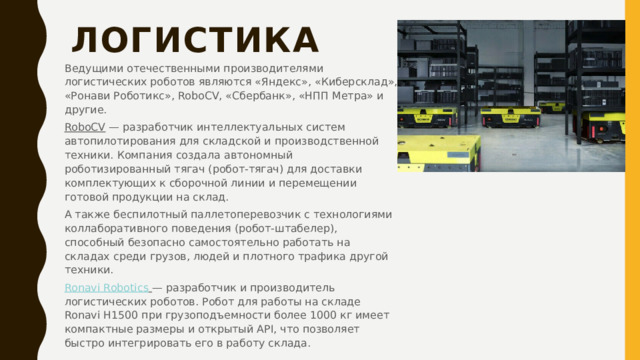 Логистика   Ведущими отечественными производителями логистических роботов являются «Яндекс», «Киберсклад», «Ронави Роботикс», RoboCV, «Сбербанк», «НПП Метра» и другие. RoboCV  — разработчик интеллектуальных систем автопилотирования для складской и производственной техники. Компания создала автономный роботизированный тягач (робот-тягач) для доставки комплектующих к сборочной линии и перемещении готовой продукции на склад. А также беспилотный паллетоперевозчик с технологиями коллаборативного поведения (робот-штабелер), способный безопасно самостоятельно работать на складах среди грузов, людей и плотного трафика другой техники. Ronavi  Robotics   — разработчик и производитель логистических роботов. Робот для работы на складе Ronavi H1500 при грузоподъемности более 1000 кг имеет компактные размеры и открытый API, что позволяет быстро интегрировать его в работу склада. 