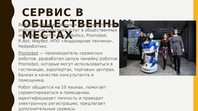 Сервис в общественных местах   Ведущими отечественным производителями роботов для оказания услуг в общественных местах являются Alfa Robotics, Promobot, R.Bot, WayBot, НПО «Андроидная техника», Нейроботикс. Promobot  — производитель сервисных роботов, разработал целую линейку роботов Promobot, которые могут использоваться в гостиницах, аэропортах, торговых центрах, банках в качестве консультанта и помощника. Робот общается на 10 языках, помогает сориентироваться в помещении, идентифицирует личность и проводит электронную регистрацию, предлагает дополнительные сервисы. 