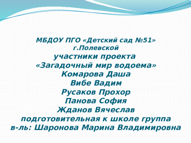   МБДОУ ПГО «Детский сад №51»  г.Полевской  участники проекта  «Загадочный мир водоема»  Комарова Даша  Вибе Вадим  Русаков Прохор  Панова София  Жданов Вячеслав  подготовительная к школе группа  в-ль: Шаронова Марина Владимировна 