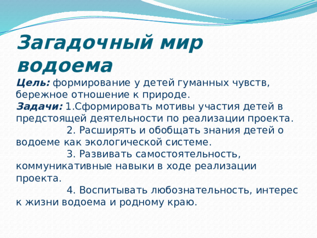 Загадочный мир водоема  Цель: формирование у детей гуманных чувств, бережное отношение к природе.  Задачи: 1.Сформировать мотивы участия детей в предстоящей деятельности по реализации проекта.  2. Расширять и обобщать знания детей о водоеме как экологической системе.  3. Развивать самостоятельность, коммуникативные навыки в ходе реализации проекта.  4. Воспитывать любознательность, интерес к жизни водоема и родному краю.   