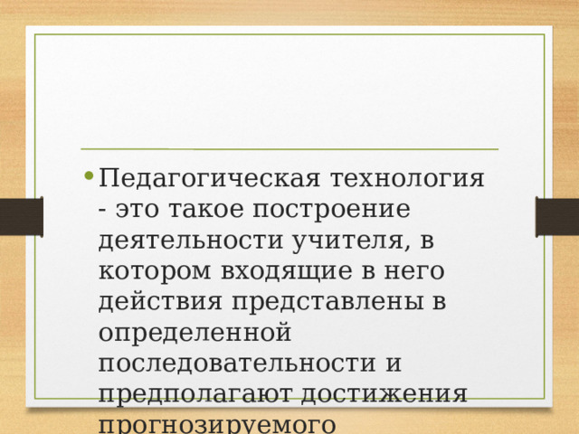 Педагогическая технология - это такое построение деятельности учителя, в котором входящие в него действия представлены в определенной последовательности и предполагают достижения прогнозируемого результата. 
