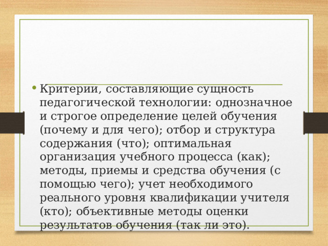 Критерии, составляющие сущность педагогической технологии: однозначное и строгое определение целей обучения (почему и для чего); отбор и структура содержания (что); оптимальная организация учебного процесса (как); методы, приемы и средства обучения (с помощью чего); учет необходимого реального уровня квалификации учителя (кто); объективные методы оценки результатов обучения (так ли это). 