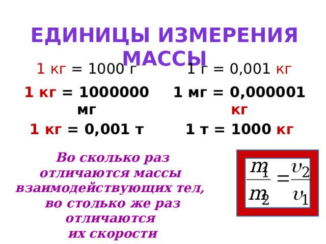 Единицы измерения массы 1 кг = 1000 г 1 г = 0,001 кг 1 кг = 1000000 мг 1 мг = 0,000001 кг 1 кг = 0,001 т 1 т = 1000 кг Во сколько раз отличаются массы взаимодействующих тел, во столько же раз отличаются их скорости 