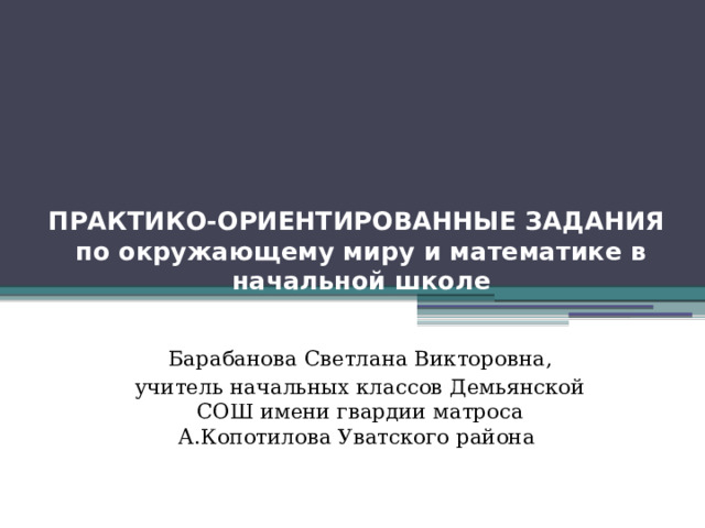 ПРАКТИКО-ОРИЕНТИРОВАННЫЕ ЗАДАНИЯ  по окружающему миру и математике в начальной школе Барабанова Светлана Викторовна, учитель начальных классов Демьянской СОШ имени гвардии матроса А.Копотилова Уватского района 