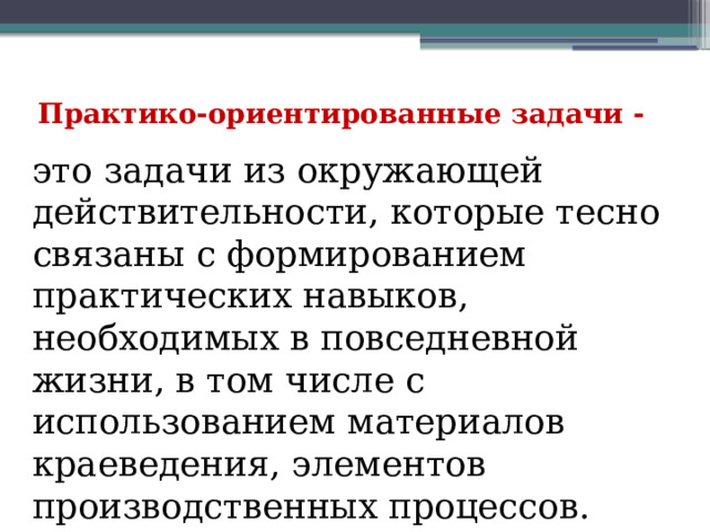 Практико-ориентированные задачи -   это задачи из окружающей действительности, которые тесно связаны с формированием практических навыков, необходимых в повседневной жизни, в том числе с использованием материалов краеведения, элементов производственных процессов. 