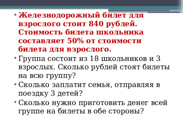 Железнодорожный билет для взрослого стоит 840 рублей. Стоимость билета школьника составляет 50% от стоимости билета для взрослого. Группа состоит из 18 школьников и 3 взрослых. Сколько рублей стоят билеты на всю группу? Сколько заплатит семья, отправляя в поездку 3 детей? Сколько нужно приготовить денег всей группе на билеты в обе стороны? 