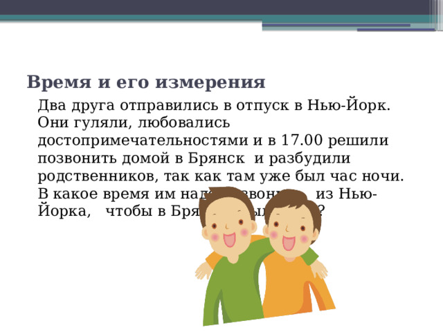 Время и его измерения Два друга отправились в отпуск в Нью-Йорк. Они гуляли, любовались достопримечательностями и в 17.00 решили позвонить домой в Брянск и разбудили родственников, так как там уже был час ночи. В какое время им надо позвонить из Нью-Йорка, чтобы в Брянске было 8.00? 