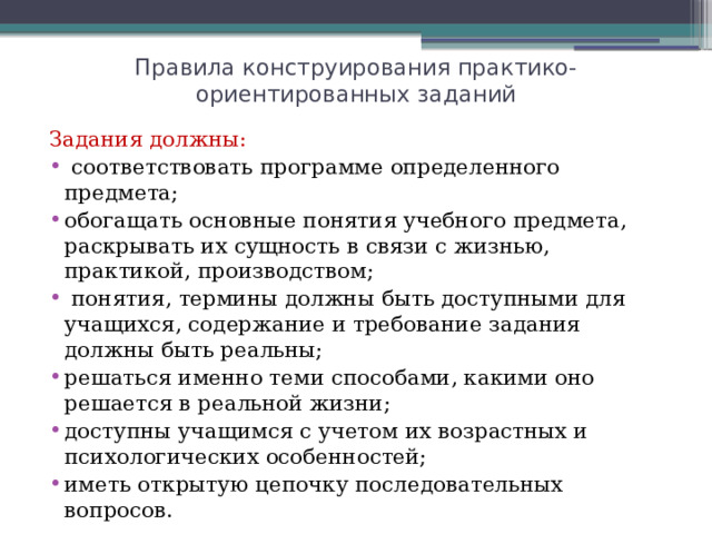 Правила конструирования практико-ориентированных заданий Задания должны:  соответствовать программе определенного предмета; обогащать основные понятия учебного предмета, раскрывать их сущность в связи с жизнью, практикой, производством;  понятия, термины должны быть доступными для учащихся, содержание и требование задания должны быть реальны; решаться именно теми способами, какими оно решается в реальной жизни; доступны учащимся с учетом их возрастных и психологических особенностей; иметь открытую цепочку последовательных вопросов. 