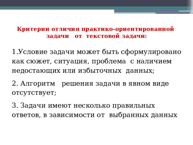 Критерии отличия практико-ориентированной задачи от текстовой задачи:   1.Условие задачи может быть сформулировано как сюжет, ситуация, проблема с наличием недостающих или избыточных данных; 2. Алгоритм решения задачи в явном виде отсутствует; 3. Задачи имеют несколько правильных ответов, в зависимости от выбранных данных 