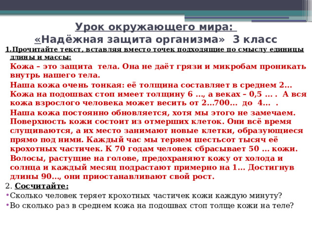 Урок окружающего мира:  « Надёжная защита организма» 3 класс 1.Прочитайте текст, вставляя вместо точек подходящие по смыслу единицы длины и массы:   Кожа – это защита тела. Она не даёт грязи и микробам проникать внутрь нашего тела.   Наша кожа очень тонкая: её толщина составляет в среднем 2… Кожа на подошвах стоп имеет толщину 6 …, а веках – 0,5 … . А вся кожа взрослого человека может весить от 2…700… до 4... .   Наша кожа постоянно обновляется, хотя мы этого не замечаем. Поверхность кожи состоит из отмерших клеток. Они всё время слущиваются, а их место занимают новые клетки, образующиеся прямо под ними. Каждый час мы теряем шестьсот тысяч её крохотных частичек. К 70 годам человек сбрасывает 50 … кожи.   Волосы, растущие на голове, предохраняют кожу от холода и солнца и каждый месяц подрастают примерно на 1... Достигнув длины 90…, они приостанавливают свой рост. 2. Сосчитайте: Сколько человек теряет крохотных частичек кожи каждую минуту? Во сколько раз в среднем кожа на подошвах стоп толще кожи на теле? 