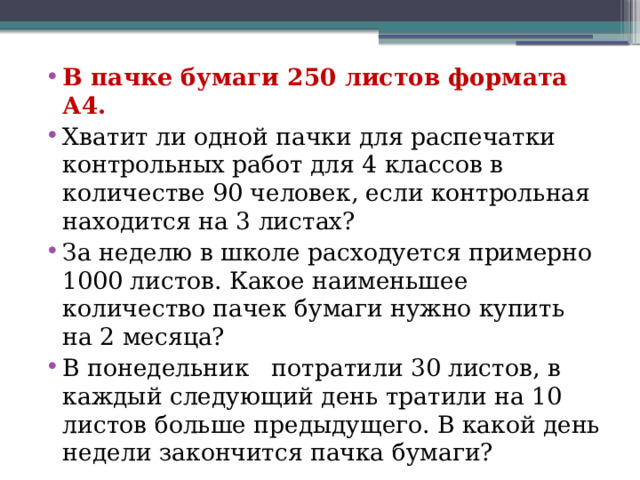 В пачке бумаги 250 листов формата А4. Хватит ли одной пачки для распечатки контрольных работ для 4 классов в количестве 90 человек, если контрольная находится на 3 листах? За неделю в школе расходуется примерно 1000 листов. Какое наименьшее количество пачек бумаги нужно купить на 2 месяца? В понедельник потратили 30 листов, в каждый следующий день тратили на 10 листов больше предыдущего. В какой день недели закончится пачка бумаги? 