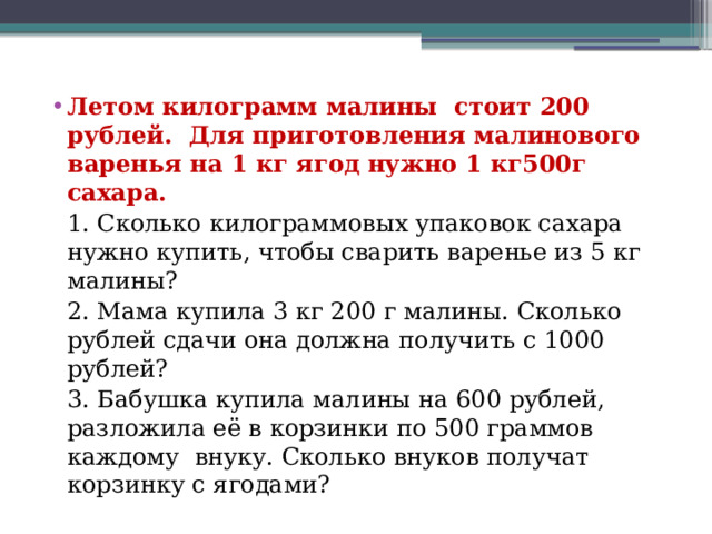 Летом килограмм малины стоит 200 рублей. Для приготовления малинового варенья на 1 кг ягод нужно 1 кг500г сахара.  1. Сколько килограммовых упаковок сахара нужно купить, чтобы сварить варенье из 5 кг малины?  2. Мама купила 3 кг 200 г малины. Сколько рублей сдачи она должна получить с 1000 рублей?  3. Бабушка купила малины на 600 рублей, разложила её в корзинки по 500 граммов каждому внуку. Сколько внуков получат корзинку с ягодами? 