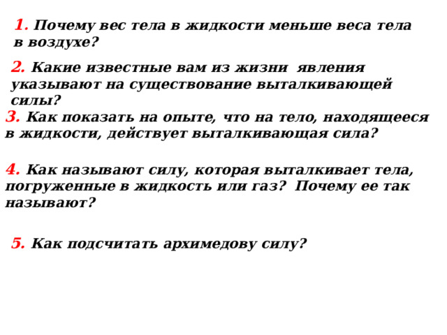 1 . Почему вес тела в жидкости меньше веса тела в воздухе? 2 . Какие известные вам из жизни явления указывают на существование выталкивающей силы? 3 . Как показать на опыте, что на тело, находящееся в жидкости, действует выталкивающая сила? 4 . Как называют силу, которая выталкивает тела, погруженные в жидкость или газ? Почему ее так называют? 5 . Как подсчитать архимедову силу? 