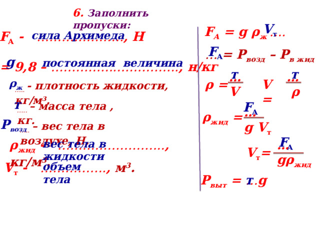 6 . Заполнить пропуски: V т  F А = g ρ ж ….  F А - ………………… , Н сила Архимеда F А  …  = Р возд – Р в жид g постоянная величина … = 9,8 – …………………………. , н/кг т т … …  ρ V V  = ρ = ρ ж  … ..  - плотность жидкости, кг/м 3 . т F А  … ..  – масса тела , кг. … g V т ρ жид = Р возд … ..  – вес тела в воздухе, Н. F А  ρ жид - …………………….. , кг/м 3 .  вес тела в жидкости … gρ жид V т = V т - ……………. , м 3 .  объем тела Р выт = … g т 