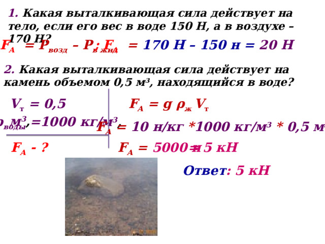 1. Какая выталкивающая сила действует на тело, если его вес в воде 150 Н, а в воздухе – 170 Н? F А  = Р возд – Р в жид ; F А  = 170 Н – 150 н = 20 Н 2. Какая выталкивающая сила действует на камень объемом 0,5 м 3 , находящийся в воде? F А = g ρ ж V т V т = 0,5 м 3 , ρ воды =1000 кг/м 3 , F А = 10 н/кг * 1000 кг/м 3 * 0,5 м 3  F А - ? F А = 5000 н = 5 кН Ответ : 5 кН 