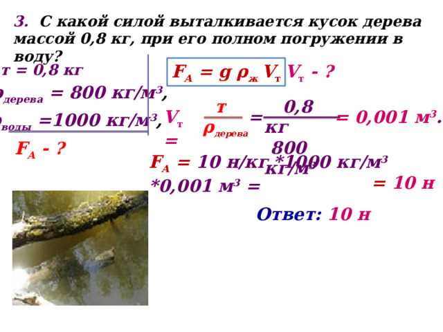 3. С  какой силой выталкивается кусок дерева массой 0,8 кг, при его полном погружении в воду? F А = g ρ ж V т V т - ? т = 0,8 кг ρ дерева = 800 кг/м 3 ,  0,8 кг  т  800 кг/м 3  ρ дерева = V т = = 0,001 м 3 . ρ воды =1000 кг/м 3 , F А - ? F А = 10 н/кг *1000 кг/м 3 *0,001 м 3 = = 10 н Ответ: 10 н 