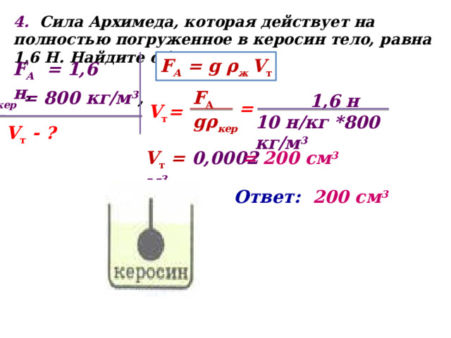 4. Сила Архимеда, которая действует на полностью погруженное в керосин тело, равна 1,6 Н. Найдите объем тела? F А = g ρ ж V т F А = 1,6 н , F А  ρ кер = 800 кг/м 3 , gρ кер  1,6 н 10 н/кг *800 кг/м 3 = V т = V т - ? V т = 0,0002 м 3 = 200 см 3  Ответ: 200 см 3  