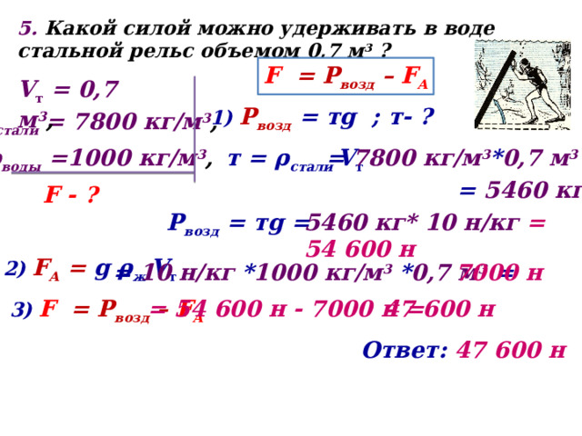 5. Какой силой можно удерживать в воде стальной рельс объемом 0,7 м 3 ? F = Р возд – F А V т = 0,7 м 3 , 1) Р возд  = тg ; т- ? ρ стали = 7800 кг/м 3 , = 7800 кг/м 3 * 0,7 м 3 = т = ρ стали V т ρ воды =1000 кг/м 3 , =  5460 кг F - ? Р возд = тg = 5460 кг* 10 н/кг = 54 600 н 2) F А = g ρ ж V т = 10 н/кг * 1000 кг/м 3 * 0,7 м 3 = 7000 н 3) F = Р возд – F А = 54 600 н - 7000 н = 47 600 н Ответ: 47 600 н 