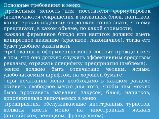 Основные требования к меню: предельная ясность для посетителя формулировок (исключаются сокращения в названиях блюд, напитков, кондитерских изделий): он должен точно знать, что ему предлагают, в каком объеме, по какой стоимости; каждое фирменное блюдо или напиток должны иметь конкретное название (красивое, лаконичное), тогда его будет удобнее заказывать требования к оформлению меню состоят прежде всего в том, что оно должно служить эффективным средством рекламы, отражать специфику предприятия (эмблема). меню должно быть отпечатано четким, ясным, удобочитаемым шрифтом, на хорошей бумаге. -при печатании меню необходимо в каждом разделе оставить свободное место для того, чтобы там можно было проставить названия закусок, блюд, напитков, дополнительно включаемых в меню предприятия, обслуживающие иностранных туристов, должны иметь меню на иностранных языках (английском, немецком, французском). 