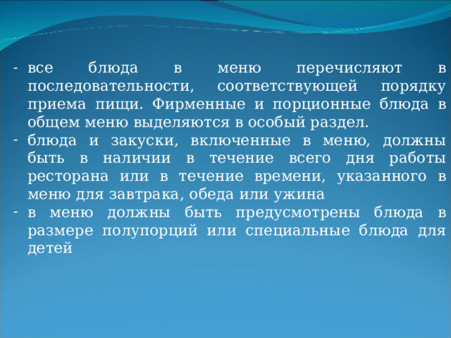 все блюда в меню перечисляют в последовательности, соответствующей порядку приема пищи. Фирменные и порционные блюда в общем меню выделяются в особый раздел. блюда и закуски, включенные в меню, должны быть в наличии в течение всего дня работы ресторана или в течение времени, указанного в меню для завтрака, обеда или ужина в меню должны быть предусмотрены блюда в размере полупорций или специальные блюда для детей  