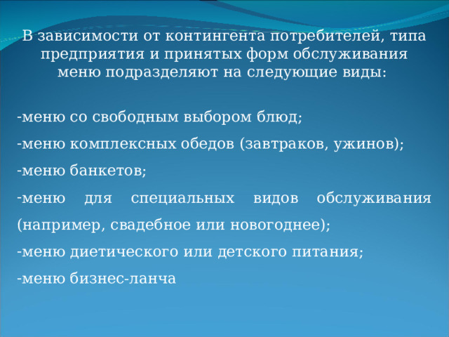 В зависимости от контингента потребителей, типа предприятия и принятых форм обслуживания меню подразделяют на следующие виды: меню со свободным выбором блюд; меню комплексных обедов (завтраков, ужинов); меню банкетов; меню для специальных видов обслуживания (например, свадебное или новогоднее); меню диетического или детского питания; меню бизнес-ланча 