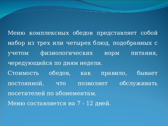 Меню комплексных обедов представляет собой набор из трех или четырех блюд, подобранных с учетом физиологических норм питания, чередующийся по дням недели. Стоимость обедов, как правило, бывает постоянной, что позволяет обслуживать посетителей по абонементам. Меню составляется на 7 - 12 дней. 