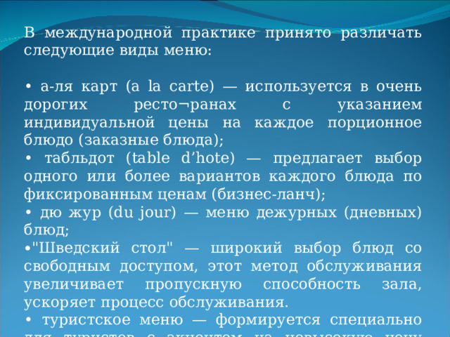 В международной практике принято различать следующие виды меню: • а-ля карт (a la carte) — используется в очень дорогих ресто¬ранах с указанием индивидуальной цены на каждое порционное блюдо (заказные блюда); • табльдот (table d’hote) — предлагает выбор одного или более вариантов каждого блюда по фиксированным ценам (бизнес-ланч); • дю жур (du jour) — меню дежурных (дневных) блюд; ∙ 