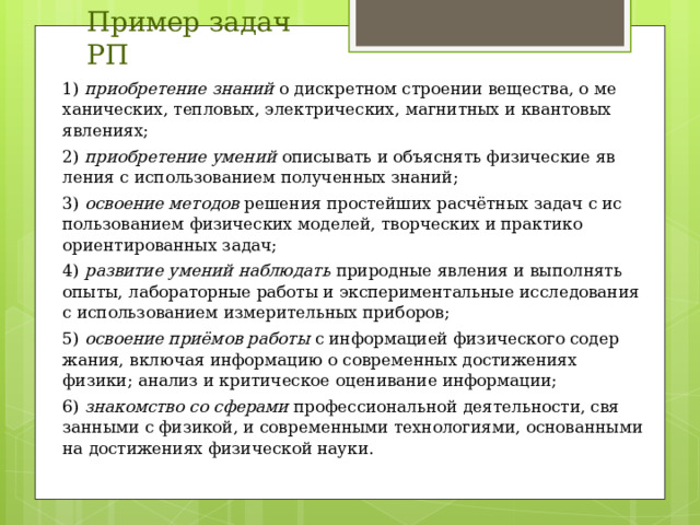 Пример задач РП 1) приобретение знаний о дискретном строении вещества, о ме­ханических, тепловых, электрических, магнитных и кванто­вых явлениях; 2) приобретение умений описывать и объяснять физические яв­ления с использованием полученных знаний; 3) освоение методов решения простейших расчётных задач с ис­пользованием физических моделей, творческих и практико­ориентированных задач; 4) развитие умений наблюдать природные явления и выполнять опыты, лабораторные работы и экспериментальные исследо­вания с использованием измерительных приборов; 5) освоение приёмов работы с информацией физического содер­жания, включая информацию о современных достижениях физики; анализ и критическое оценивание информации; 6) знакомство со сферами профессиональной деятельности, свя­занными с физикой, и современными технологиями, осно­ванными на достижениях физической науки. 