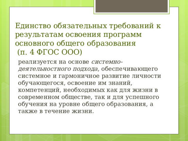 Единство обязательных требований к результатам освоения программ основного общего образования  (п. 4 ФГОС ООО) реализуется на основе системно-деятельностного подхода , обеспечивающего системное и гармоничное развитие личности обучающегося, освоение им знаний, компетенций, необходимых как для жизни в современном обществе, так и для успешного обучения на уровне общего образования, а также в течение жизни.  