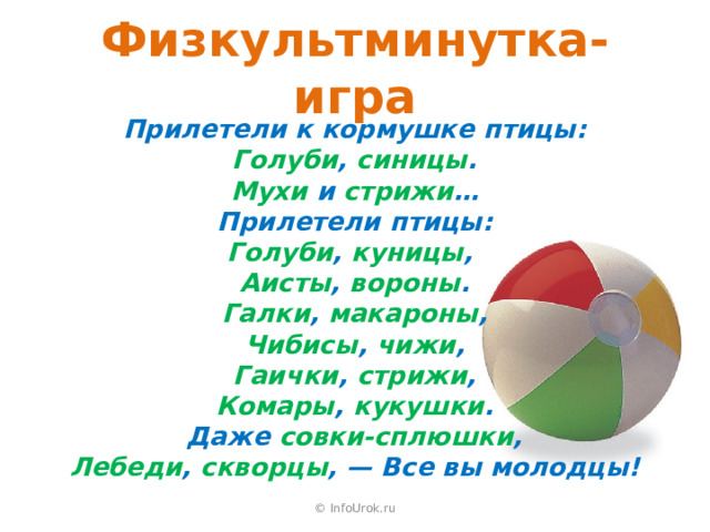 Физкультминутка-игра Прилетели к кормушке птицы: Голуби , синицы . Мухи и стрижи … Прилетели птицы: Голуби , куницы , Аисты , вороны . Галки , макароны , Чибисы , чижи , Гаички , стрижи , Комары , кукушки . Даже совки-сплюшки , Лебеди , скворцы , — Все вы молодцы! © InfoUrok.ru 