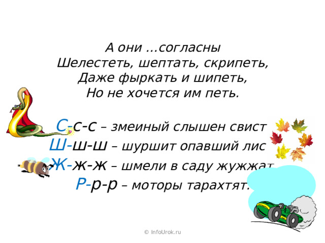 А они …согласны Шелестеть, шептать, скрипеть, Даже фыркать и шипеть, Но не хочется им петь.  С- с-с – змеиный слышен свист. Ш- ш-ш – шуршит опавший лист. Ж- ж-ж – шмели в саду жужжат. Р- р-р – моторы тарахтят. © InfoUrok.ru 