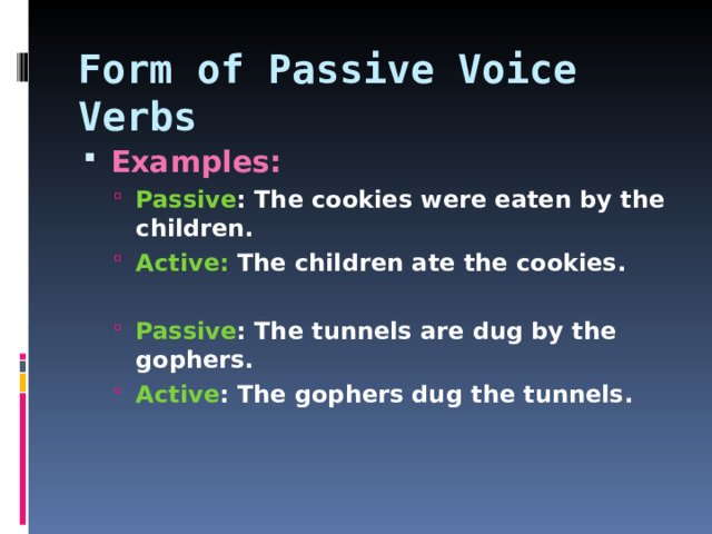 Form of Passive Voice Verbs Examples: Passive : The cookies were eaten by the children. Active: The children ate the cookies.  Passive : The tunnels are dug by the gophers. Active : The gophers dug the tunnels. Passive : The cookies were eaten by the children. Active: The children ate the cookies.  Passive : The tunnels are dug by the gophers. Active : The gophers dug the tunnels.   