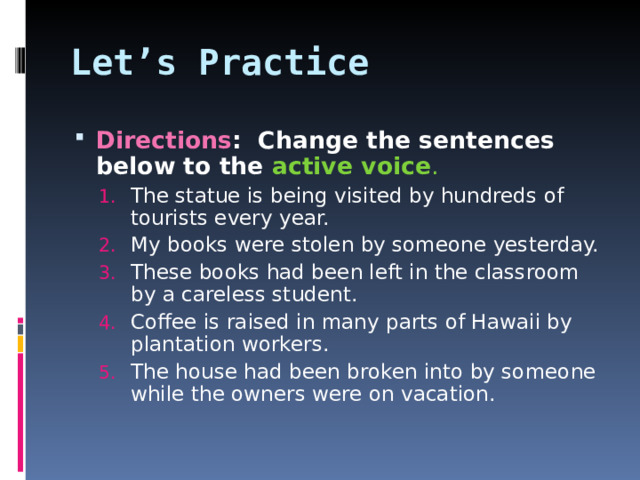 Let’s Practice Directions : Change the sentences below to the active voice . The statue is being visited by hundreds of tourists every year. My books were stolen by someone yesterday. These books had been left in the classroom by a careless student. Coffee is raised in many parts of Hawaii by plantation workers. The house had been broken into by someone while the owners were on vacation. The statue is being visited by hundreds of tourists every year. My books were stolen by someone yesterday. These books had been left in the classroom by a careless student. Coffee is raised in many parts of Hawaii by plantation workers. The house had been broken into by someone while the owners were on vacation.  