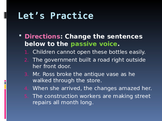 Let’s Practice Directions : Change the sentences below to the passive voice . Children cannot open these bottles easily. The government built a road right outside her front door. Mr. Ross broke the antique vase as he walked through the store. When she arrived, the changes amazed her. The construction workers are making street repairs all month long. Children cannot open these bottles easily. The government built a road right outside her front door. Mr. Ross broke the antique vase as he walked through the store. When she arrived, the changes amazed her. The construction workers are making street repairs all month long.  